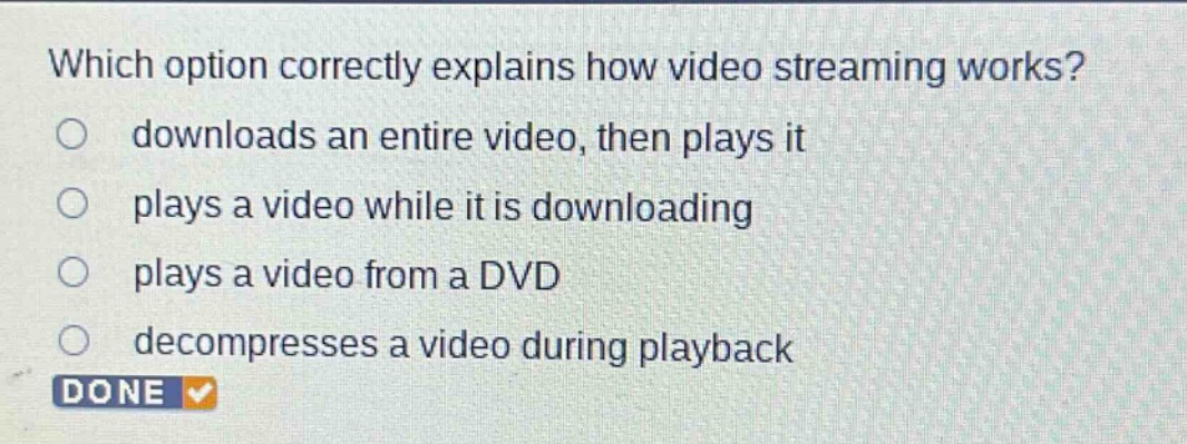 which option correctly explains how video streaming works?\ndownloads an entire video, then plays it\nplays a video while it is downloading\nplays a video from a dvd\ndecompresses a video during playback