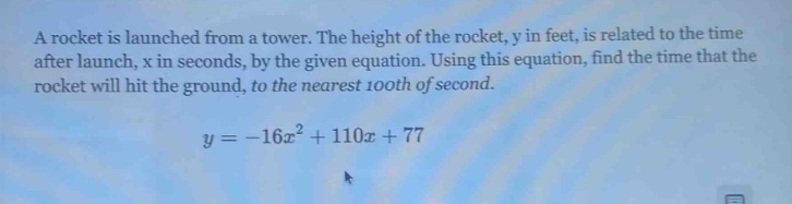 a rocket is launched from a tower. the height of the rocket, y in feet, is related to the time after launch, x in seconds, by the given equation. using this equation, find the time that the rocket will hit the ground, to the nearest 100th of second.\n\n$y = -16x^{2}+110x + 77$