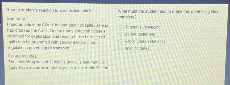 read a students reaction to a nonfiction article.\nsummary:\ni read an article by alfred jenson about oil spills. jenson has crossed the arctic ocean many times on vessels designed for exploration and research. he believes oil spills can be prevented with stricter international regulations governing oil transport.\ncontrolling idea:\nthe controlling idea of jensons article is that many oil spills have occurred in recent years in the arctic ocean.\nwhat must the student add to make this controlling idea complete?\njensons viewpoint\nexpert testimony\narctic ocean statistics\nspecific dates