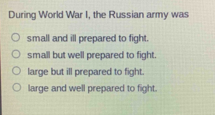 during world war i, the russian army was\nsmall and ill prepared to fight.\nsmall but well prepared to fight.\nlarge but ill prepared to fight.\nlarge and well prepared to fight.