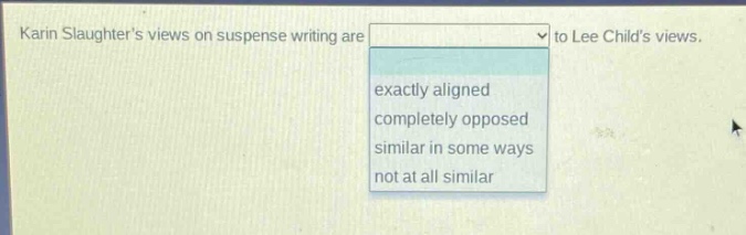 karin slaughters views on suspense writing are to lee childs views.\nexactly aligned\ncompletely opposed\nsimilar in some ways\nnot at all similar