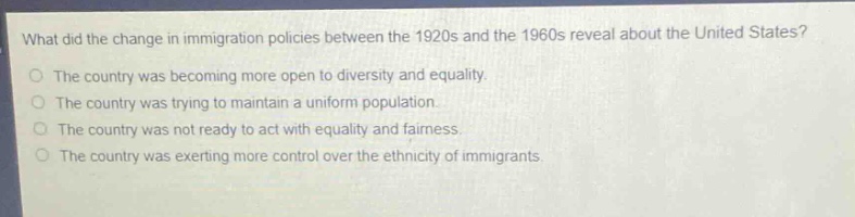 what did the change in immigration policies between the 1920s and the 1960s reveal about the united states?\nthe country was becoming more open to diversity and equality.\nthe country was trying to maintain a uniform population.\nthe country was not ready to act with equality and fairness.\nthe country was exerting more control over the ethnicity of immigrants.