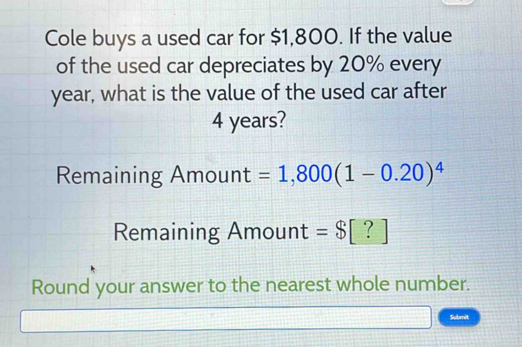 cole buys a used car for $1,800. if the value of the used car depreciates by 20% every year, what is the value of the used car after 4 years? remaining amount = 1,800(1 - 0.20)^4 remaining amount = $? round your answer to the nearest whole number.