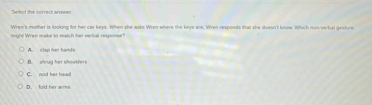 select the correct answer.\nwrens mother is looking for her car keys. when she asks wren where the keys are, wren responds that she doesnt know. which non - verbal gesture might wren make to match her verbal response?\na. clap her hands\nb. shrug her shoulders\nc. nod her head\nd. fold her arms