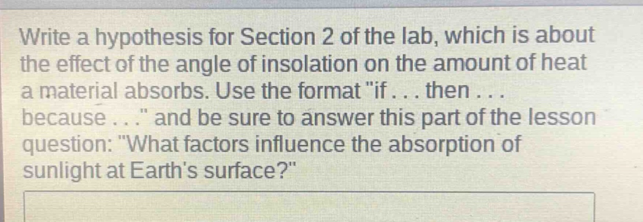 write a hypothesis for section 2 of the lab, which is about the effect of the angle of insolation on the amount of heat a material absorbs. use the format \if... then... because...\ and be sure to answer this part of the lesson question: \what factors influence the absorption of sunlight at earths surface?\