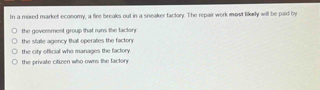 in a mixed market economy, a fire breaks out in a sneaker factory. the repair work most likely will be paid by\no the government group that runs the factory.\no the state agency that operates the factory.\no the city official who manages the factory.\no the private citizen who owns the factory.