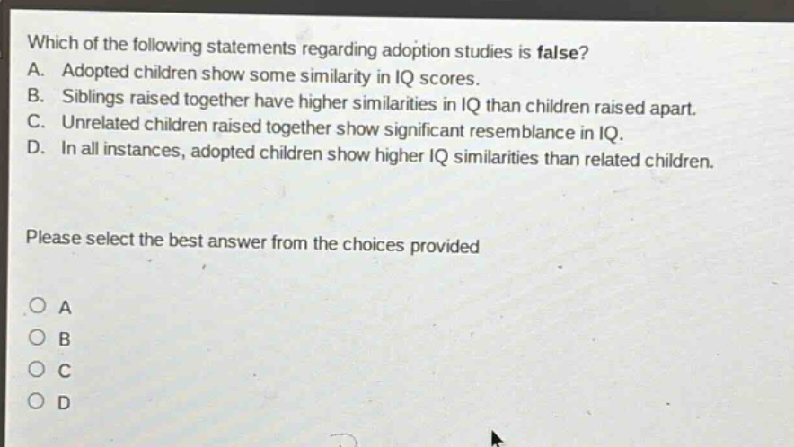 which of the following statements regarding adoption studies is false? a. adopted children show some similarity in iq scores. b. siblings raised together have higher similarities in iq than children raised apart. c. unrelated children raised together show significant resemblance in iq. d. in all instances, adopted children show higher iq similarities than related children. please select the best answer from the choices provided