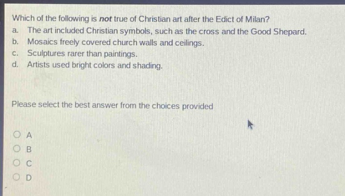 which of the following is not true of christian art after the edict of milan?\na. the art included christian symbols, such as the cross and the good shepard.\nb. mosaics freely covered church walls and ceilings.\nc. sculptures rarer than paintings.\nd. artists used bright colors and shading.\nplease select the best answer from the choices provided\no a\no b\no c\no d