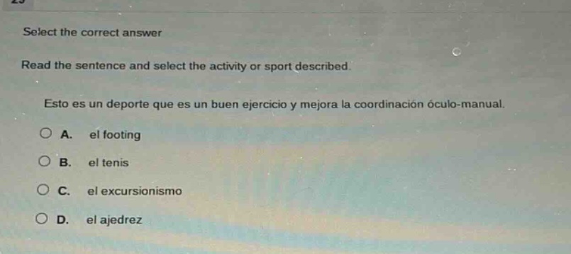 select the correct answer\nread the sentence and select the activity or sport described.\nesto es un deporte que es un buen ejercicio y mejora la coordinación oculo - manual.\na. el footing\nb. el tenis\nc. el excursionismo\nd. el ajedrez