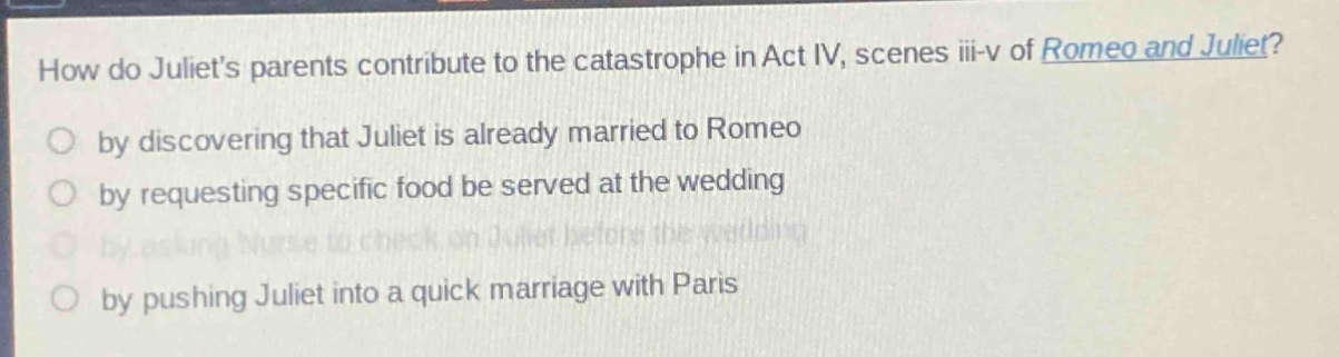 how do juliets parents contribute to the catastrophe in act iv, scenes iii - v of romeo and juliet?\no by discovering that juliet is already married to romeo\no by requesting specific food be served at the wedding\no by asking nurse to check on juliet before the wedding\no by pushing juliet into a quick marriage with paris