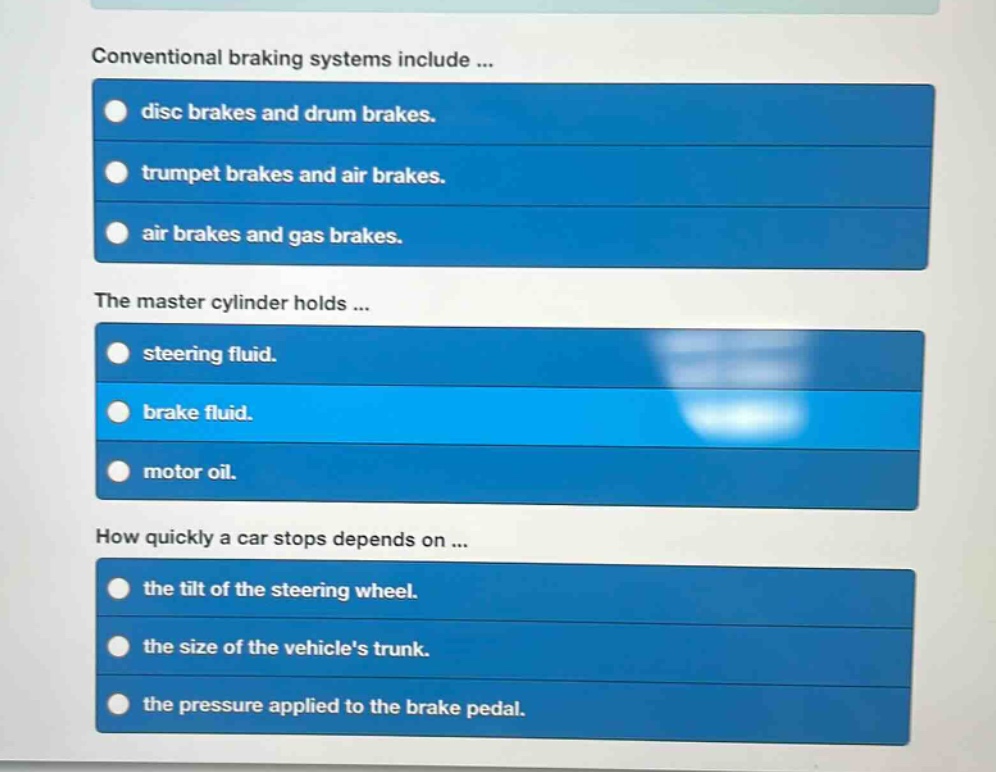conventional braking systems include ...\ndisc brakes and drum brakes.\ntrumpet brakes and air brakes.\nair brakes and gas brakes.\nthe master cylinder holds ...\nsteering fluid.\nbrake fluid.\nmotor oil.\nhow quickly a car stops depends on ...\nthe tilt of the steering wheel.\nthe size of the vehicles trunk.\nthe pressure applied to the brake pedal.