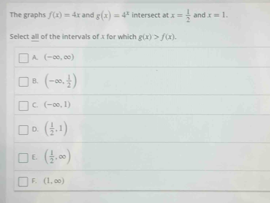 the graphs $f(x)=4x$ and $g(x)=4^{x}$ intersect at $x = \frac{1}{2}$ and $x = 1$. select all of the intervals of $x$ for which $g(x)>f(x)$. a. $(-\\infty,\\infty)$ b. $(-\\infty,\frac{1}{2})$ c. $(-\\infty,1)$ d. $(\frac{1}{2},1)$ e. $(\frac{1}{2},\\infty)$ f. $(1,\\infty)$