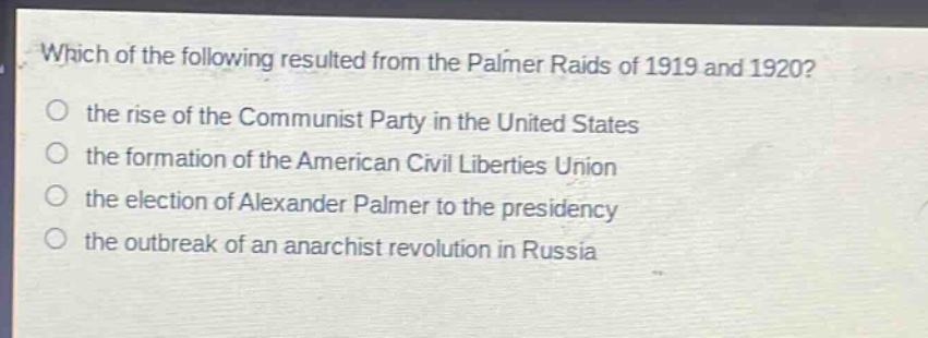 which of the following resulted from the palmer raids of 1919 and 1920?\n the rise of the communist party in the united states\n the formation of the american civil liberties union\n the election of alexander palmer to the presidency\n the outbreak of an anarchist revolution in russia