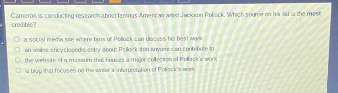 cameron is conducting research about famous american artist jackson pollock. which source on his list is the most credible?\n- a social media site where fans of pollock can discuss his best work\n- an online encyclopedia entry about pollock that anyone can contribute to\n- the website of a museum that houses a major collection of pollocks work\n- a blog that focuses on the writers interpretation of pollocks work