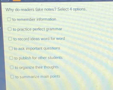 why do readers take notes? select 4 options.\n□ to remember information\n□ to practice perfect grammar\n□ to record ideas word for word\n□ to ask important questions\n□ to publish for other students\n□ to organize their thoughts\n□ to summarize main points