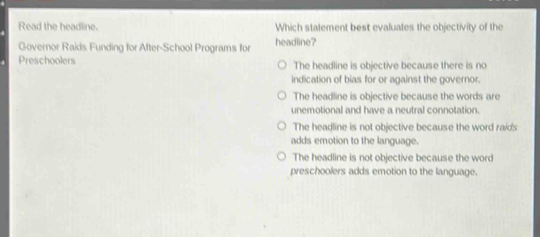 read the headline. governor raids funding for after - school programs for preschoolers. which statement best evaluates the objectivity of the headline? the headline is objective because there is no indication of bias for or against the governor. the headline is objective because the words are unemotional and have a neutral connotation. the headline is not objective because the word raids adds emotion to the language. the headline is not objective because the word preschoolers adds emotion to the language.