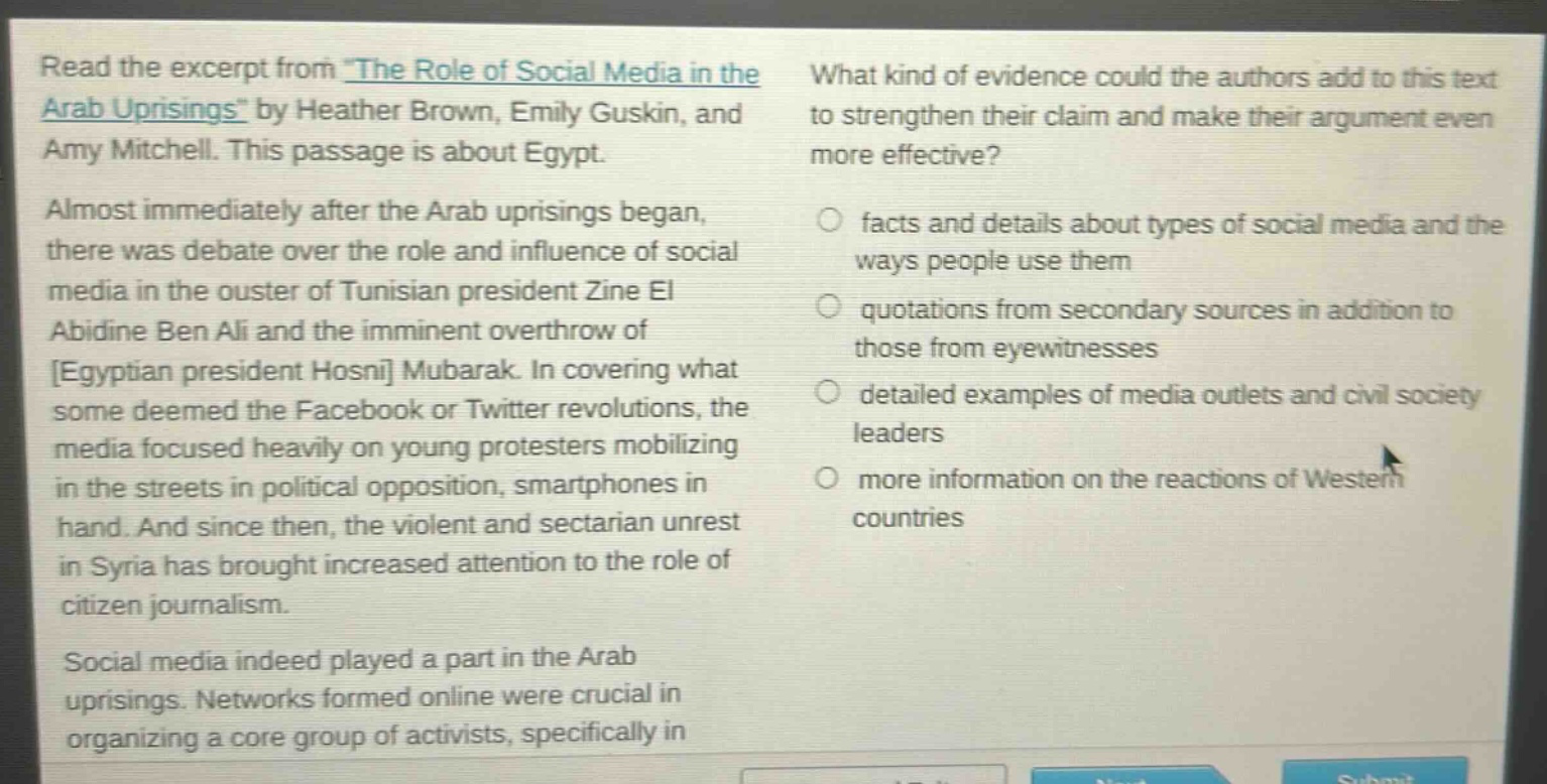 read the excerpt from \the role of social media in the arab uprisings\ by heather brown, emily guskin, and amy mitchell. this passage is about egypt. almost immediately after the arab uprisings began, there was debate over the role and influence of social media in the ouster of tunisian president zine el abidine ben ali and the imminent overthrow of egyptian president hosni mubarak. in covering what some deemed the facebook or twitter revolutions, the media focused heavily on young protesters mobilizing in the streets in political opposition, smartphones in hand. and since then, the violent and sectarian unrest in syria has brought increased attention to the role of citizen journalism. social media indeed played a part in the arab uprisings. networks formed online were crucial in organizing a core group of activists, specifically in what kind of evidence could the authors add to this text to strengthen their claim and make their argument even more effective? facts and details about types of social media and the ways people use them quotations from secondary sources in addition to those from eyewitnesses detailed examples of media outlets and civil society leaders more information on the reactions of western countries