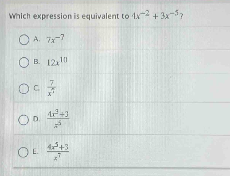 which expression is equivalent to $4x^{-2}+3x^{-5}$?\na. $7x^{-7}$\nb. $12x^{10}$\nc. $\frac{7}{x^{7}}$\nd. $\frac{4x^{3}+3}{x^{5}}$\ne. $\frac{4x^{5}+3}{x^{7}}$