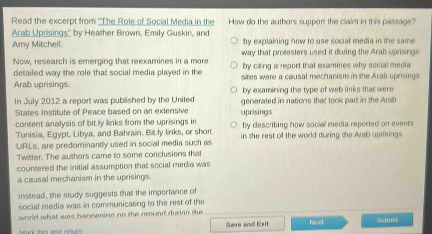 read the excerpt from \the role of social media in the arab uprisings\ by heather brown, emily guskin, and amy mitchell. now, research is emerging that reexamines in a more detailed way the role that social media played in the arab uprisings. in july 2012 a report was published by the united states institute of peace based on an extensive content analysis of bit.ly links from the uprisings in tunisia, egypt, libya, and bahrain. bit.ly links, or short urls, are predominantly used in social media such as twitter. the authors came to some conclusions that countered the initial assumption that social media was a causal mechanism in the uprisings. instead, the study suggests that the importance of social media was in communicating to the rest of the world what was happening on the ground during the uprisings. how do the authors support the claim in this passage? by explaining how to use social media in the same way that protesters used it during the arab uprisings by citing a report that examines why social media sites were a causal mechanism in the arab uprisings by examining the type of web links that were generated in nations that took part in the arab uprisings by describing how social media reported on events in the rest of the world during the arab uprisings