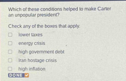 which of these conditions helped to make carter an unpopular president? check any of the boxes that apply. lower taxes energy crisis high government debt iran hostage crisis high inflation done