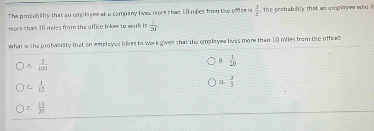the probability that an employee at a company lives more than 10 miles from the office is $\frac{3}{5}$. the probability that an employee who lives more than 10 miles from the office bikes to work is $\frac{1}{20}$. what is the probability that an employee bikes to work given that the employee lives more than 10 miles from the office?\na. $\frac{3}{100}$\nb. $\frac{1}{20}$\nc. $\frac{1}{12}$\nd. $\frac{3}{5}$\ne. $\frac{13}{20}$