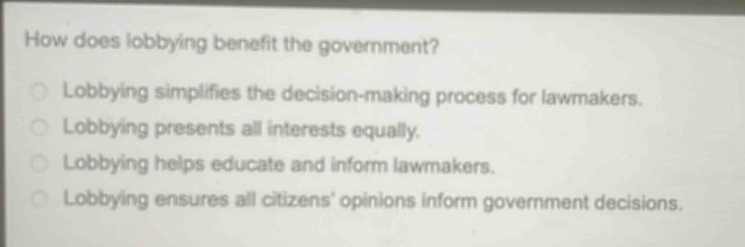 how does lobbying benefit the government?\nlobbying simplifies the decision - making process for lawmakers.\nlobbying presents all interests equally.\nlobbying helps educate and inform lawmakers.\nlobbying ensures all citizens’ opinions inform government decisions.