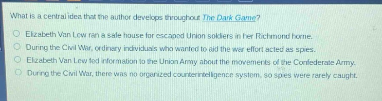 what is a central idea that the author develops throughout the dark game?\nelizabeth van lew ran a safe house for escaped union soldiers in her richmond home.\nduring the civil war, ordinary individuals who wanted to aid the war effort acted as spies.\nelizabeth van lew fed information to the union army about the movements of the confederate army.\nduring the civil war, there was no organized counterintelligence system, so spies were rarely caught.