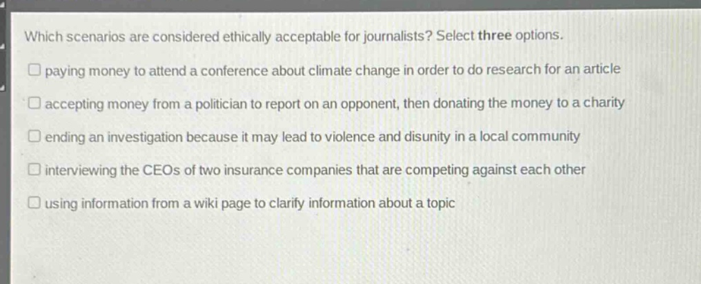 which scenarios are considered ethically acceptable for journalists? select three options.\npaying money to attend a conference about climate change in order to do research for an article\naccepting money from a politician to report on an opponent, then donating the money to a charity\nending an investigation because it may lead to violence and disunity in a local community\ninterviewing the ceos of two insurance companies that are competing against each other\nusing information from a wiki page to clarify information about a topic