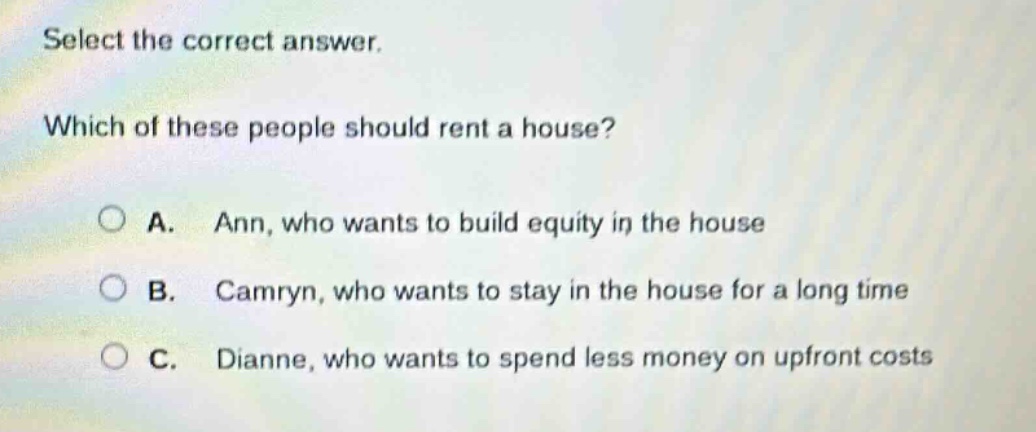 select the correct answer. which of these people should rent a house? a. ann, who wants to build equity in the house b. camryn, who wants to stay in the house for a long time c. dianne, who wants to spend less money on upfront costs