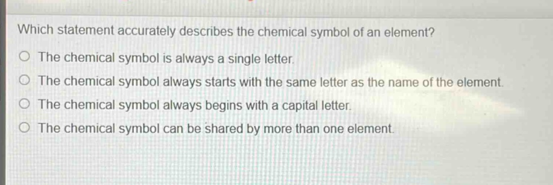 which statement accurately describes the chemical symbol of an element?\nthe chemical symbol is always a single letter.\nthe chemical symbol always starts with the same letter as the name of the element.\nthe chemical symbol always begins with a capital letter.\nthe chemical symbol can be shared by more than one element.