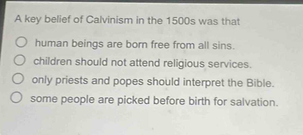 a key belief of calvinism in the 1500s was that\no human beings are born free from all sins.\no children should not attend religious services.\no only priests and popes should interpret the bible.\no some people are picked before birth for salvation.