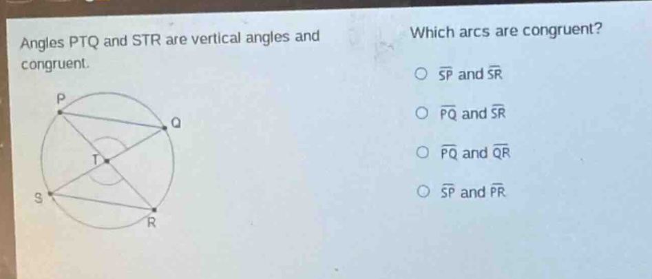 angles ptq and str are vertical angles and congruent. which arcs are congruent? o $widehat{sp}$ and $widehat{sr}$ o $widehat{pq}$ and $widehat{sr}$ o $widehat{pq}$ and $widehat{qr}$ o $widehat{sp}$ and $widehat{pr}$