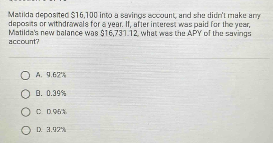 matilda deposited $16,100 into a savings account, and she didnt make any deposits or withdrawals for a year. if, after interest was paid for the year, matildas new balance was $16,731.12, what was the apy of the savings account?\n\na. 9.62%\nb. 0.39%\nc. 0.96%\nd. 3.92%
