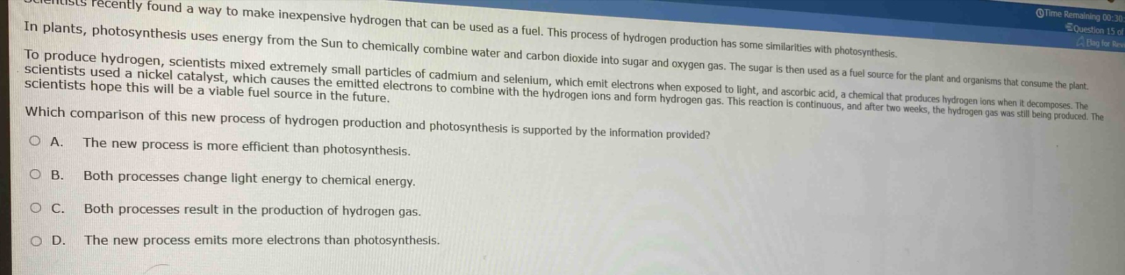 scientists recently found a way to make inexpensive hydrogen that can be used as a fuel. this process of hydrogen production has some similarities with photosynthesis.\nin plants, photosynthesis uses energy from the sun to chemically combine water and carbon dioxide into sugar and oxygen gas. the sugar is then used as a fuel source for the plant and organisms that consume the plant.\nto produce hydrogen, scientists mixed extremely small particles of cadmium and selenium, which emit electrons when exposed to light, and ascorbic acid, a chemical that produces hydrogen ions when it decomposes. the scientists used a nickel catalyst, which causes the emitted electrons to combine with the hydrogen ions and form hydrogen gas. this reaction is continuous, and after two weeks, the hydrogen gas was still being produced. the scientists hope this will be a viable fuel source in the future.\nwhich comparison of this new process of hydrogen production and photosynthesis is supported by the information provided?\na. the new process is more efficient than photosynthesis.\nb. both processes change light energy to chemical energy.\nc. both processes result in the production of hydrogen gas.\nd. the new process emits more electrons than photosynthesis.