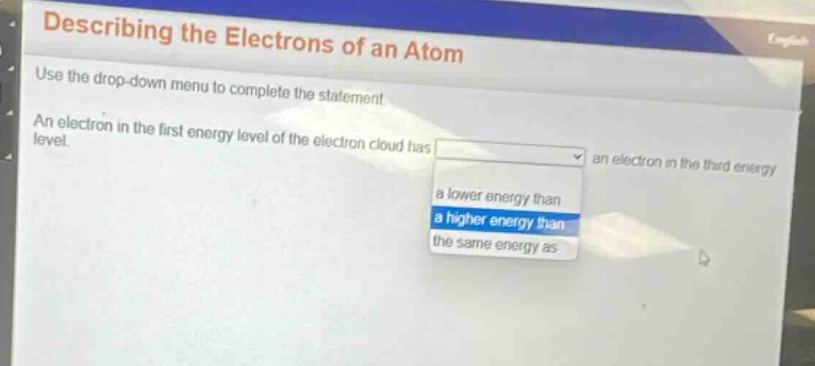 describing the electrons of an atom\nuse the drop - down menu to complete the statement.\nan electron in the first energy level of the electron cloud has an electron in the third energy level.\na lower energy than\na higher energy than\nthe same energy as