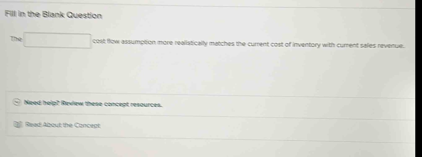 fill in the blank question\nthe cost flow assumption more realistically matches the current cost of inventory with current sales revenue.\nneed help? review these concept resources.\nread about the concept