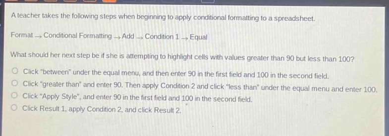 a teacher takes the following steps when beginning to apply conditional formatting to a spreadsheet. format → conditional formatting → add → condition 1 → equal what should her next step be if she is attempting to highlight cells with values greater than 90 but less than 100? click \between\ under the equal menu, and then enter 90 in the first field and 100 in the second field. click \greater than\ and enter 90. then apply condition 2 and click \less than\ under the equal menu and enter 100. click \apply style\, and enter 90 in the first field and 100 in the second field. click result 1, apply condition 2, and click result 2.