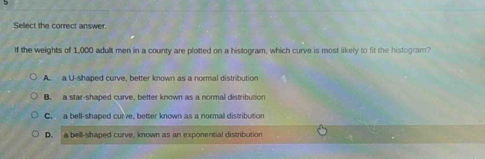 select the correct answer. if the weights of 1,000 adult men in a county are plotted on a histogram, which curve is most likely to fit the histogram? a. a u - shaped curve, better known as a normal distribution b. a star - shaped curve, better known as a normal distribution c. a bell - shaped curve, better known as a normal distribution d. a bell - shaped curve, known as an exponential distribution