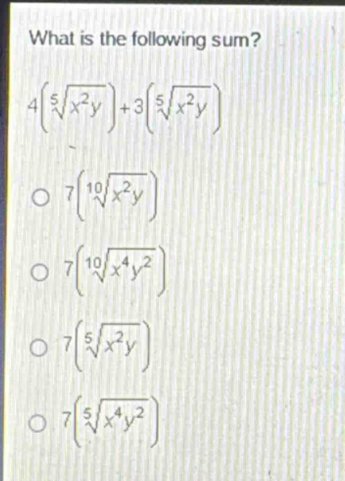 what is the following sum?\n4(\\sqrt5{x^{2}y})+3(\\sqrt5{x^{2}y})\n\\(7(\\sqrt10{x^{2}y})\\)\n\\(7(\\sqrt10{x^{4}y^{2}})\\)\n\\(7(\\sqrt5{x^{2}y})\\)\n\\(7(\\sqrt5{x^{4}y^{2}})\\)