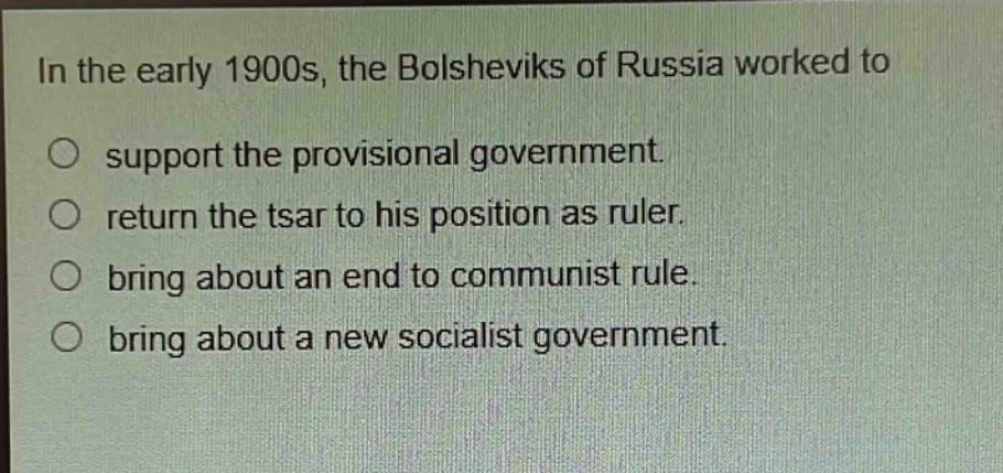 in the early 1900s, the bolsheviks of russia worked to\n○ support the provisional government.\n○ return the tsar to his position as ruler.\n○ bring about an end to communist rule.\n○ bring about a new socialist government.