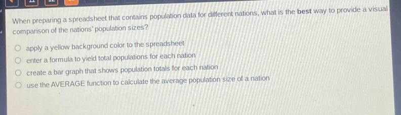 when preparing a spreadsheet that contains population data for different nations, what is the best way to provide a visual comparison of the nations population sizes?\napply a yellow background color to the spreadsheet\nenter a formula to yield total populations for each nation\ncreate a bar graph that shows population totals for each nation\nuse the average function to calculate the average population size of a nation