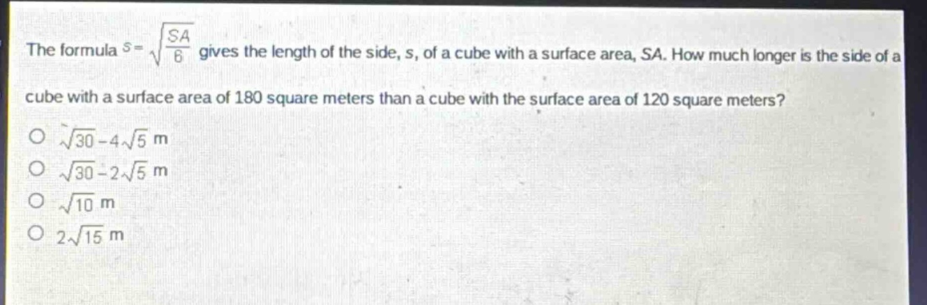 the formula $s = sqrt{\frac{sa}{6}}$ gives the length of the side, s, of a cube with a surface area, sa. how much longer is the side of a cube with a surface area of 180 square meters than a cube with the surface area of 120 square meters?\n$sqrt{30}-4sqrt{5}\text{ m}$\n$sqrt{30}-2sqrt{5}\text{ m}$\n$sqrt{10}\text{ m}$\n$2sqrt{15}\text{ m}$