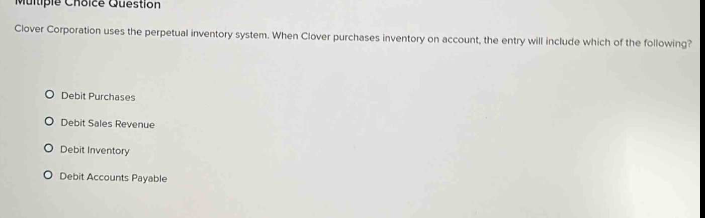 multiple choice question\nclover corporation uses the perpetual inventory system. when clover purchases inventory on account, the entry will include which of the following?\n○ debit purchases\n○ debit sales revenue\n○ debit inventory\n○ debit accounts payable