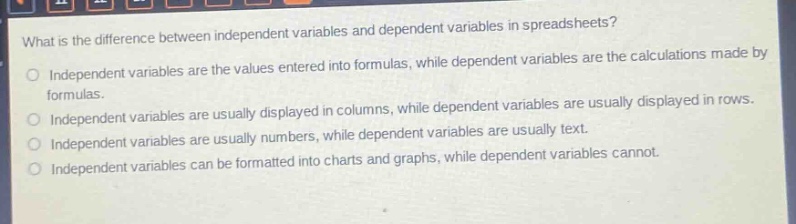 what is the difference between independent variables and dependent variables in spreadsheets?\no independent variables are the values entered into formulas, while dependent variables are the calculations made by formulas.\no independent variables are usually displayed in columns, while dependent variables are usually displayed in rows.\no independent variables are usually numbers, while dependent variables are usually text.\no independent variables can be formatted into charts and graphs, while dependent variables cannot.