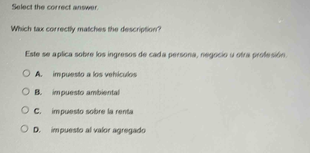 select the correct answer. which tax correctly matches the description? este se aplica sobre los ingresos de cada persona, negocio u otra profesión. a. impuesto a los vehículos b. impuesto ambiental c. impuesto sobre la renta d. impuesto al valor agregado