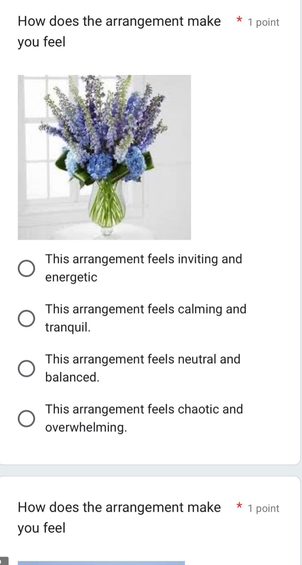 how does the arrangement make * 1 point you feel\nthis arrangement feels inviting and energetic\nthis arrangement feels calming and tranquil.\nthis arrangement feels neutral and balanced.\nthis arrangement feels chaotic and overwhelming.\nhow does the arrangement make * 1 point you feel