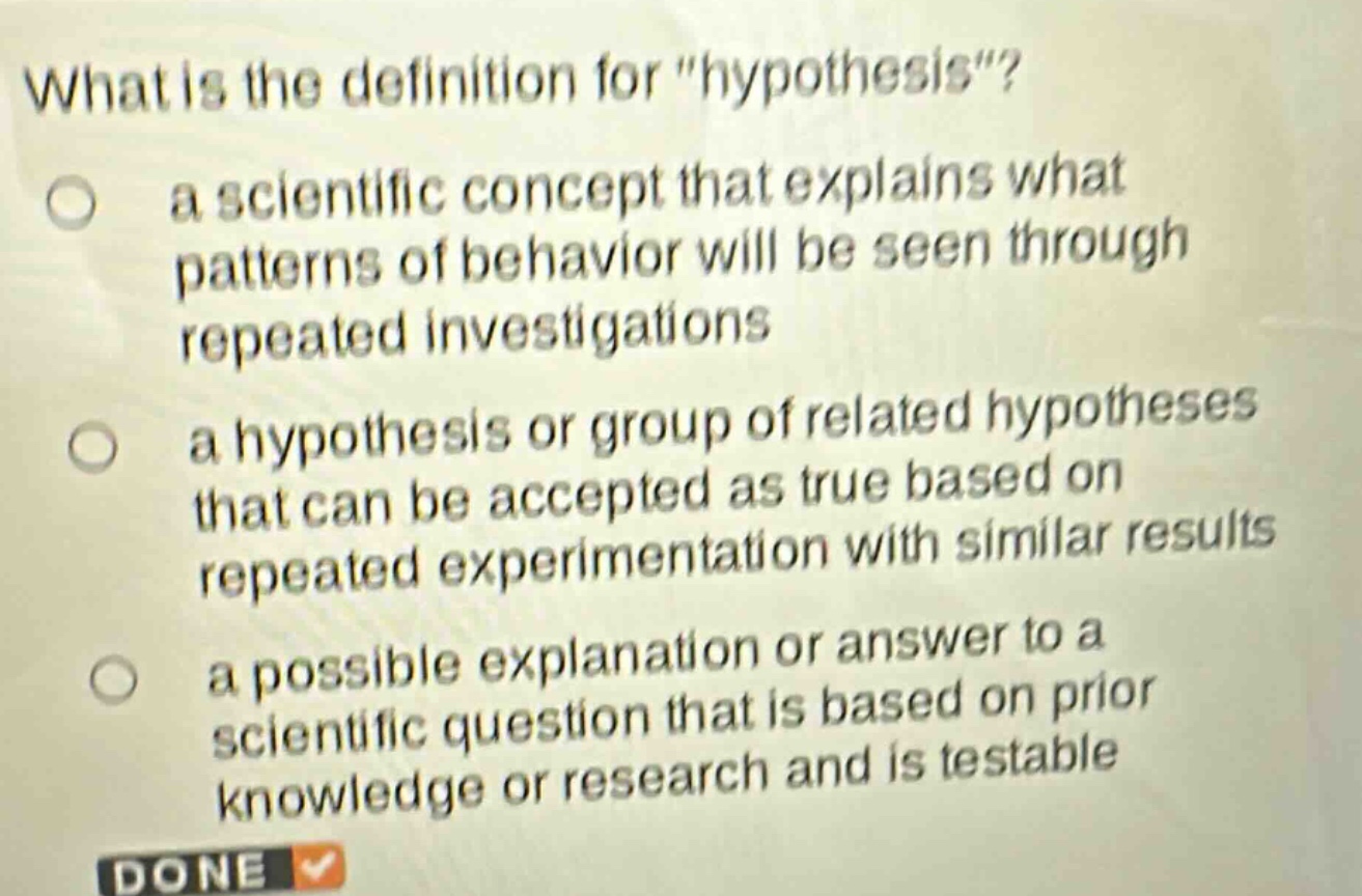 what is the definition for \hypothesis\?\n○ a scientific concept that explains what patterns of behavior will be seen through repeated investigations\n○ a hypothesis or group of related hypotheses that can be accepted as true based on repeated experimentation with similar results\n○ a possible explanation or answer to a scientific question that is based on prior knowledge or research and is testable\ndone