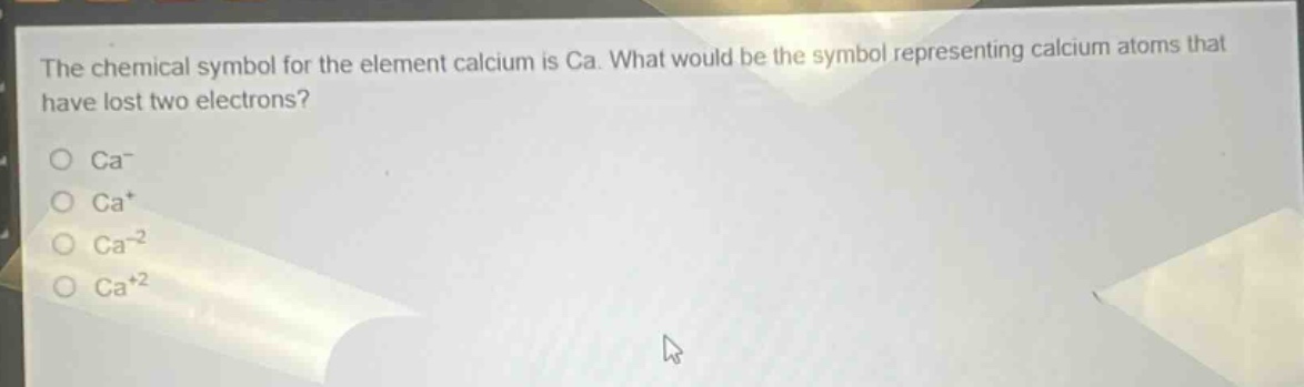the chemical symbol for the element calcium is ca. what would be the symbol representing calcium atoms that have lost two electrons?\no ca⁻\no ca⁺\no ca⁻²\no ca⁺²