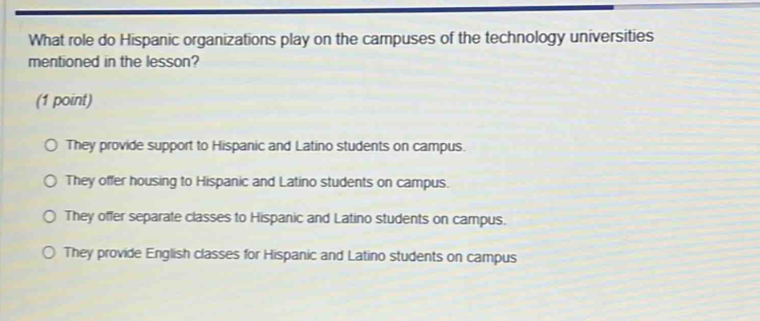what role do hispanic organizations play on the campuses of the technology universities mentioned in the lesson? (1 point) they provide support to hispanic and latino students on campus. they offer housing to hispanic and latino students on campus. they offer separate classes to hispanic and latino students on campus. they provide english classes for hispanic and latino students on campus