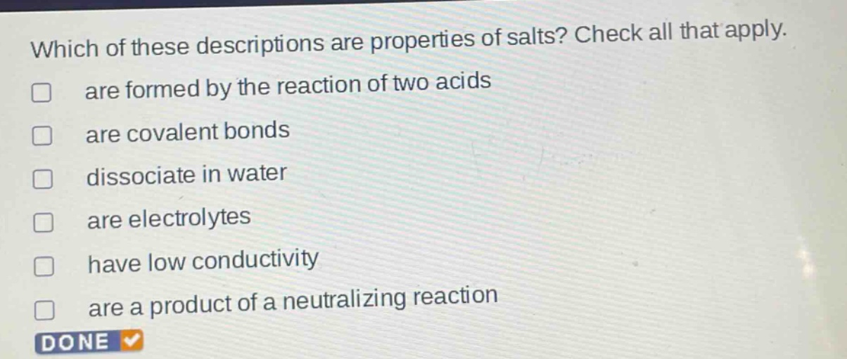 which of these descriptions are properties of salts? check all that apply. are formed by the reaction of two acids are covalent bonds dissociate in water are electrolytes have low conductivity are a product of a neutralizing reaction